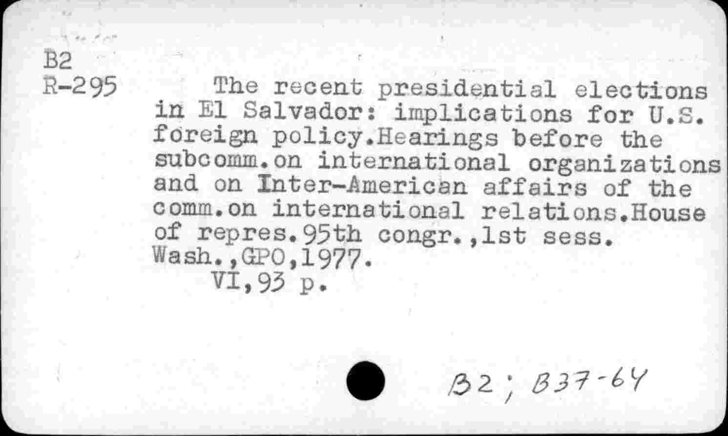 ﻿B2 R-295
The recent presidential elections in El Salvador: implications for U.S. foreign policy.Hearings before the subcomm.on international organizations and on Inter-American affairs of the comm.on international relations.House of repres.95th congr.,1st sess. Wash.,GPO,1977.
VI,93 p.
,£>2 ;